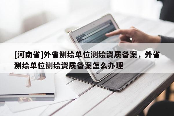 [河南省]外省測(cè)繪單位測(cè)繪資質(zhì)備案，外省測(cè)繪單位測(cè)繪資質(zhì)備案怎么辦理