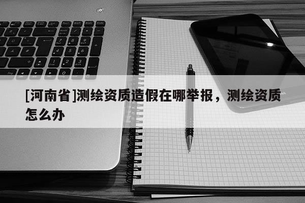 [河南省]測(cè)繪資質(zhì)造假在哪舉報(bào)，測(cè)繪資質(zhì)怎么辦