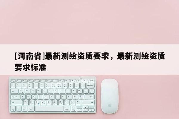 [河南省]最新測繪資質(zhì)要求，最新測繪資質(zhì)要求標(biāo)準(zhǔn)