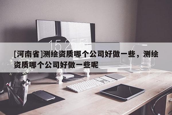 [河南省]測(cè)繪資質(zhì)哪個(gè)公司好做一些，測(cè)繪資質(zhì)哪個(gè)公司好做一些呢