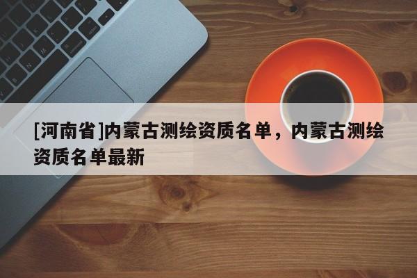 [河南省]內(nèi)蒙古測繪資質(zhì)名單，內(nèi)蒙古測繪資質(zhì)名單最新