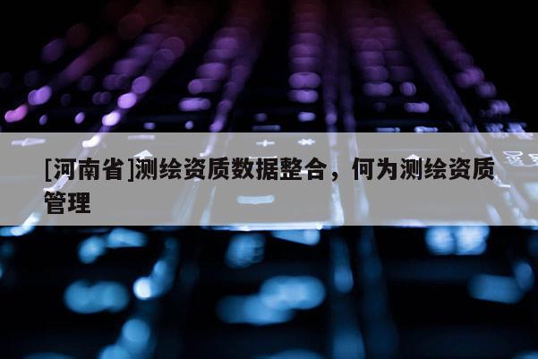 [河南省]測(cè)繪資質(zhì)數(shù)據(jù)整合，何為測(cè)繪資質(zhì)管理