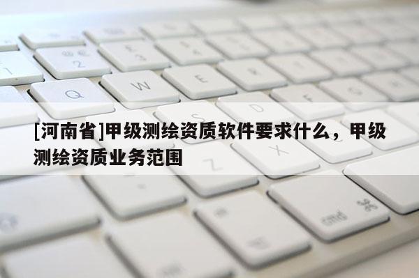 [河南省]甲級測繪資質(zhì)軟件要求什么，甲級測繪資質(zhì)業(yè)務(wù)范圍