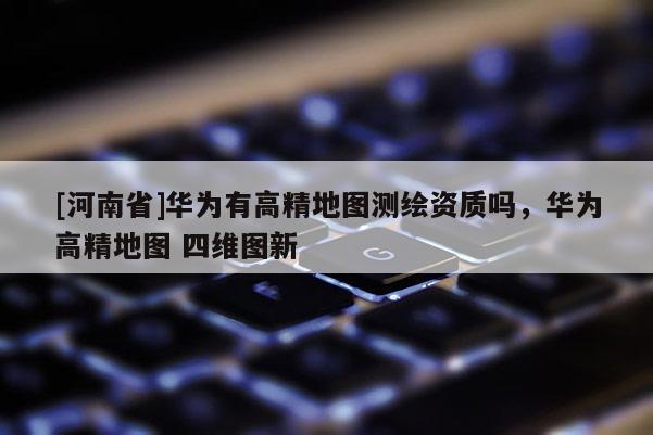 [河南省]華為有高精地圖測繪資質(zhì)嗎，華為高精地圖 四維圖新