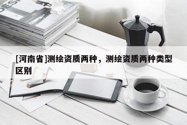 [河南省]測繪資質(zhì)兩種，測繪資質(zhì)兩種類型區(qū)別