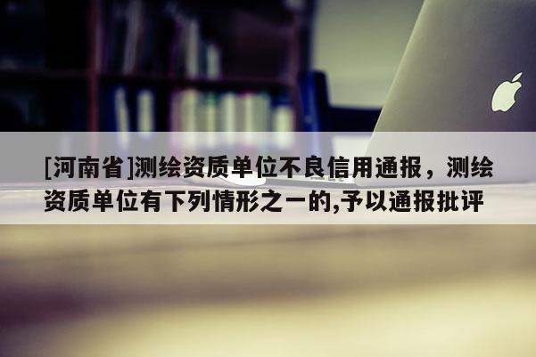 [河南省]測(cè)繪資質(zhì)單位不良信用通報(bào)，測(cè)繪資質(zhì)單位有下列情形之一的,予以通報(bào)批評(píng)