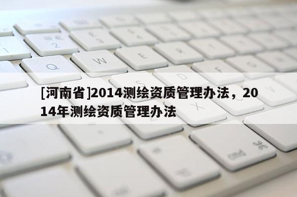 [河南省]2014測(cè)繪資質(zhì)管理辦法，2014年測(cè)繪資質(zhì)管理辦法