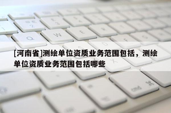 [河南省]測繪單位資質(zhì)業(yè)務(wù)范圍包括，測繪單位資質(zhì)業(yè)務(wù)范圍包括哪些