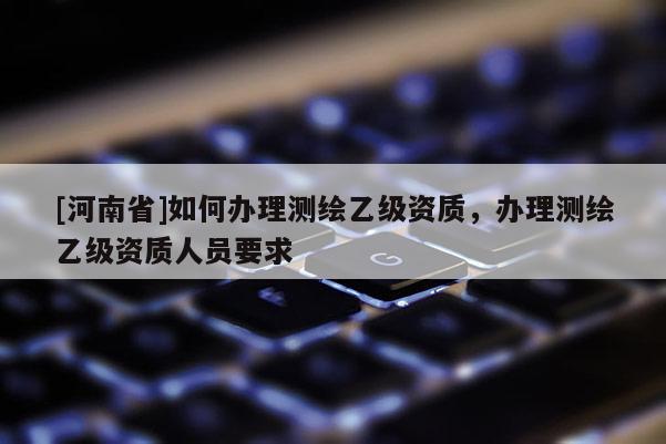 [河南省]如何辦理測繪乙級資質(zhì)，辦理測繪乙級資質(zhì)人員要求