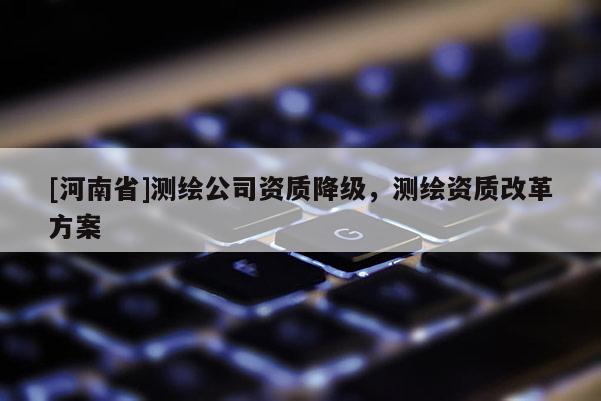 [河南省]測(cè)繪公司資質(zhì)降級(jí)，測(cè)繪資質(zhì)改革方案