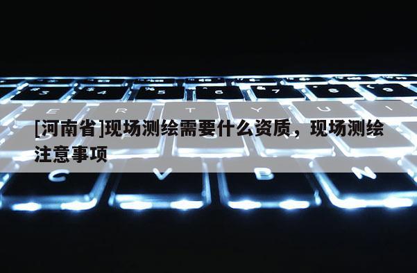 [河南省]現(xiàn)場測繪需要什么資質，現(xiàn)場測繪注意事項