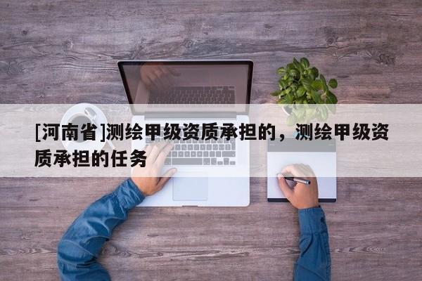 [河南省]測(cè)繪甲級(jí)資質(zhì)承擔(dān)的，測(cè)繪甲級(jí)資質(zhì)承擔(dān)的任務(wù)