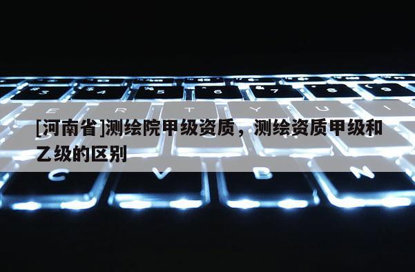 [河南省]測(cè)繪院甲級(jí)資質(zhì)，測(cè)繪資質(zhì)甲級(jí)和乙級(jí)的區(qū)別
