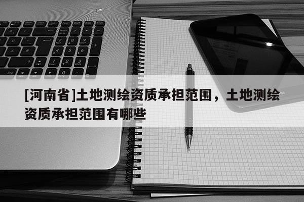 [河南省]土地測(cè)繪資質(zhì)承擔(dān)范圍，土地測(cè)繪資質(zhì)承擔(dān)范圍有哪些