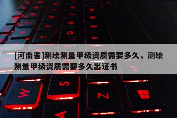 [河南省]測(cè)繪測(cè)量甲級(jí)資質(zhì)需要多久，測(cè)繪測(cè)量甲級(jí)資質(zhì)需要多久出證書