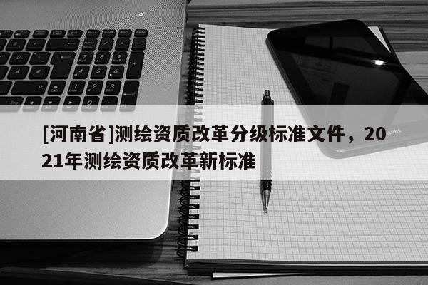 [河南省]測繪資質(zhì)改革分級標(biāo)準(zhǔn)文件，2021年測繪資質(zhì)改革新標(biāo)準(zhǔn)
