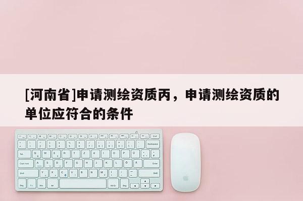 [河南省]申請(qǐng)測(cè)繪資質(zhì)丙，申請(qǐng)測(cè)繪資質(zhì)的單位應(yīng)符合的條件