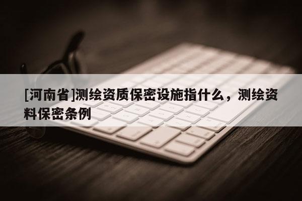 [河南省]測繪資質(zhì)保密設(shè)施指什么，測繪資料保密條例