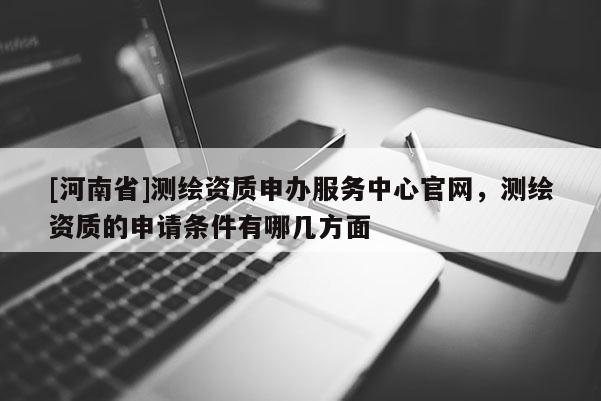 [河南省]測繪資質(zhì)申辦服務(wù)中心官網(wǎng)，測繪資質(zhì)的申請條件有哪幾方面
