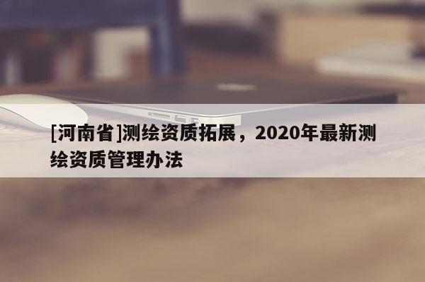 [河南省]測繪資質(zhì)拓展，2020年最新測繪資質(zhì)管理辦法