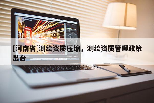 [河南省]測繪資質(zhì)壓縮，測繪資質(zhì)管理政策出臺(tái)