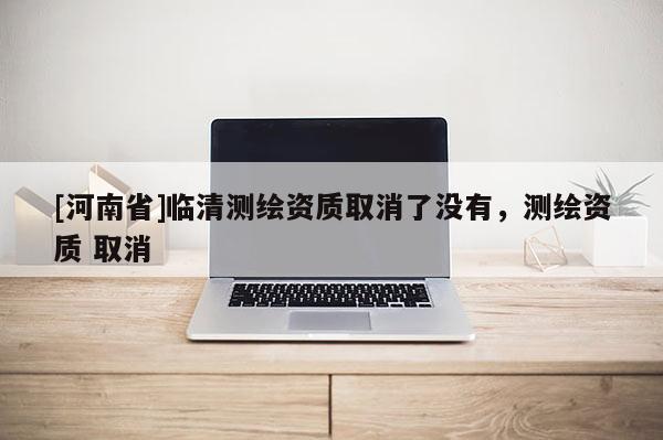 [河南省]臨清測繪資質(zhì)取消了沒有，測繪資質(zhì) 取消