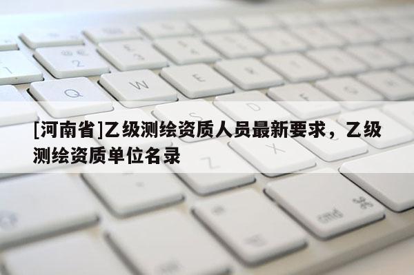 [河南省]乙級(jí)測繪資質(zhì)人員最新要求，乙級(jí)測繪資質(zhì)單位名錄
