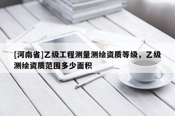 [河南省]乙級(jí)工程測(cè)量測(cè)繪資質(zhì)等級(jí)，乙級(jí)測(cè)繪資質(zhì)范圍多少面積
