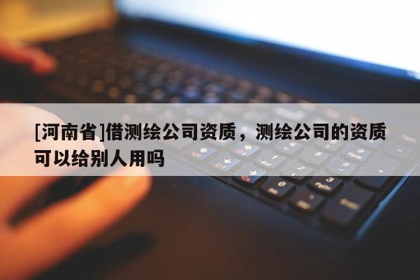 [河南省]借測(cè)繪公司資質(zhì)，測(cè)繪公司的資質(zhì)可以給別人用嗎