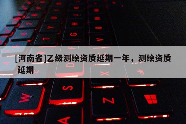 [河南省]乙級測繪資質(zhì)延期一年，測繪資質(zhì) 延期