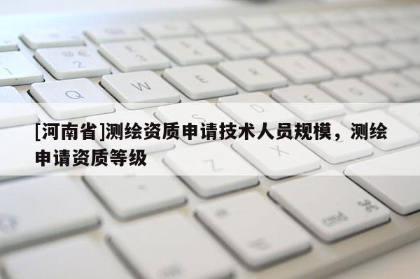 [河南省]測(cè)繪資質(zhì)申請(qǐng)技術(shù)人員規(guī)模，測(cè)繪申請(qǐng)資質(zhì)等級(jí)