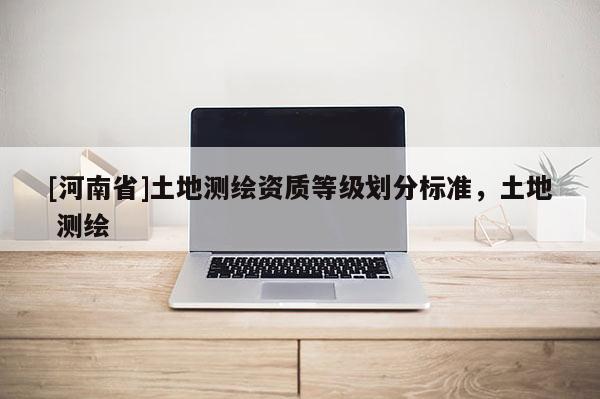 [河南省]土地測繪資質(zhì)等級(jí)劃分標(biāo)準(zhǔn)，土地 測繪