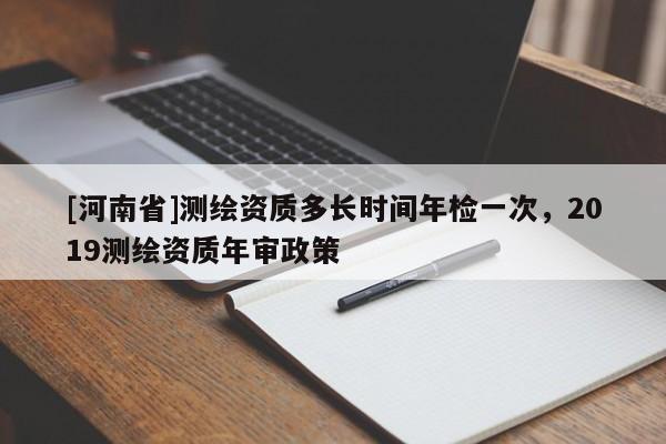 [河南省]測繪資質(zhì)多長時(shí)間年檢一次，2019測繪資質(zhì)年審政策