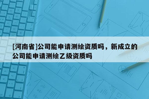 [河南省]公司能申請(qǐng)測繪資質(zhì)嗎，新成立的公司能申請(qǐng)測繪乙級(jí)資質(zhì)嗎