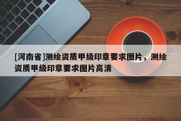 [河南省]測(cè)繪資質(zhì)甲級(jí)印章要求圖片，測(cè)繪資質(zhì)甲級(jí)印章要求圖片高清
