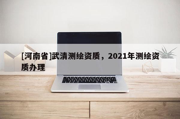 [河南省]武清測(cè)繪資質(zhì)，2021年測(cè)繪資質(zhì)辦理