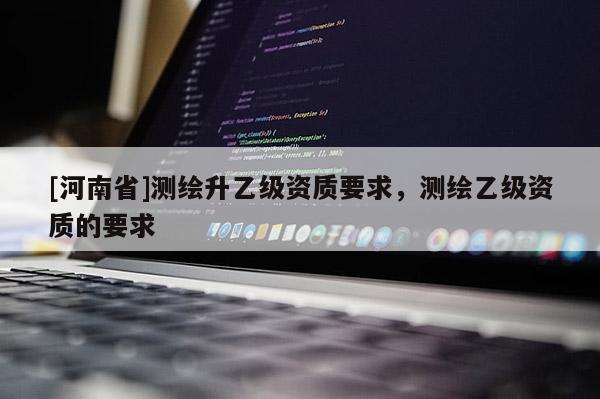 [河南省]測繪升乙級資質(zhì)要求，測繪乙級資質(zhì)的要求