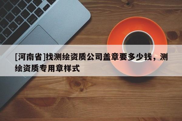 [河南省]找測(cè)繪資質(zhì)公司蓋章要多少錢(qián)，測(cè)繪資質(zhì)專用章樣式