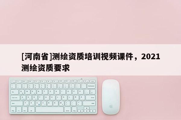 [河南省]測繪資質(zhì)培訓(xùn)視頻課件，2021測繪資質(zhì)要求