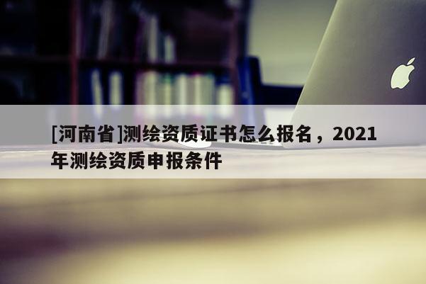 [河南省]測繪資質(zhì)證書怎么報(bào)名，2021年測繪資質(zhì)申報(bào)條件