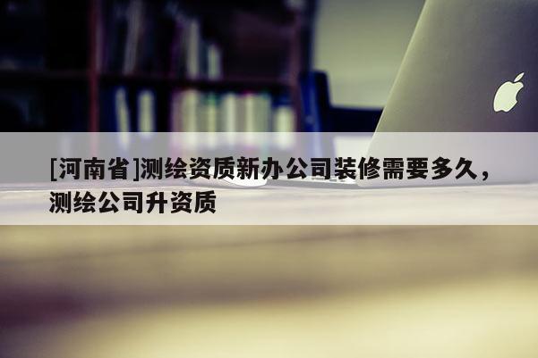 [河南省]測(cè)繪資質(zhì)新辦公司裝修需要多久，測(cè)繪公司升資質(zhì)