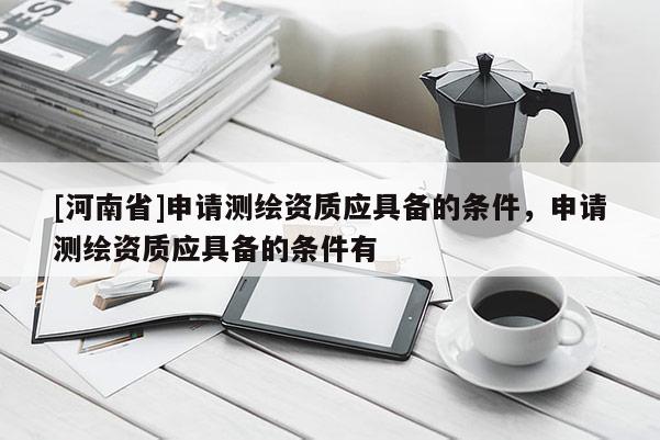 [河南省]申請(qǐng)測(cè)繪資質(zhì)應(yīng)具備的條件，申請(qǐng)測(cè)繪資質(zhì)應(yīng)具備的條件有