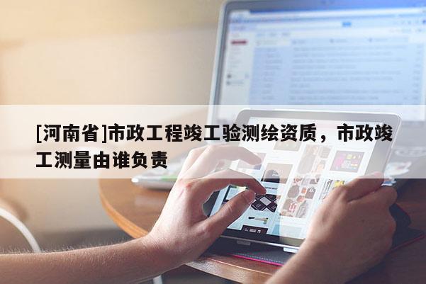 [河南省]市政工程竣工驗測繪資質(zhì)，市政竣工測量由誰負(fù)責(zé)