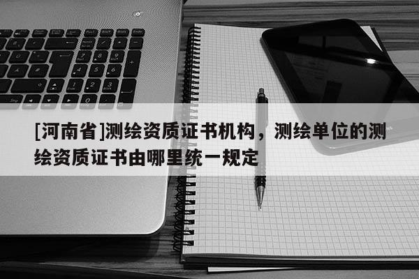 [河南省]測繪資質(zhì)證書機(jī)構(gòu)，測繪單位的測繪資質(zhì)證書由哪里統(tǒng)一規(guī)定