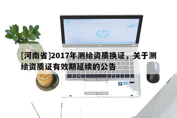 [河南省]2017年測繪資質(zhì)換證，關(guān)于測繪資質(zhì)證有效期延續(xù)的公告