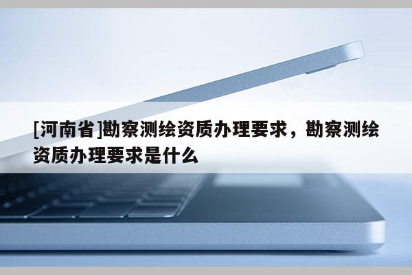 [河南省]勘察測(cè)繪資質(zhì)辦理要求，勘察測(cè)繪資質(zhì)辦理要求是什么