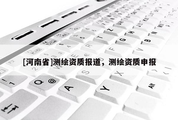 [河南省]測繪資質(zhì)報道，測繪資質(zhì)申報