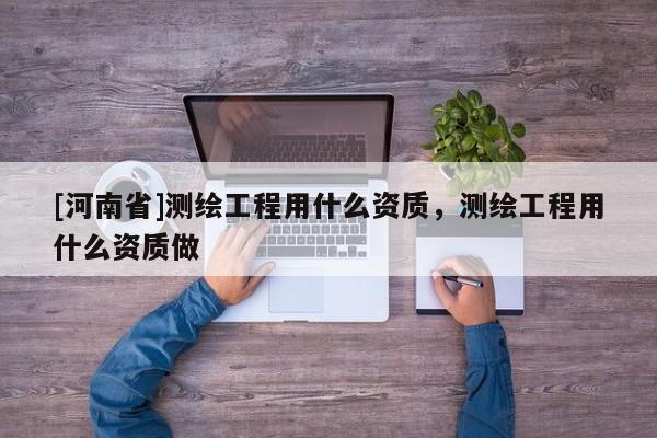 [河南省]測繪工程用什么資質(zhì)，測繪工程用什么資質(zhì)做