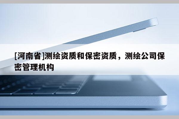 [河南省]測(cè)繪資質(zhì)和保密資質(zhì)，測(cè)繪公司保密管理機(jī)構(gòu)