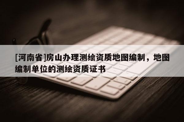 [河南省]房山辦理測(cè)繪資質(zhì)地圖編制，地圖編制單位的測(cè)繪資質(zhì)證書